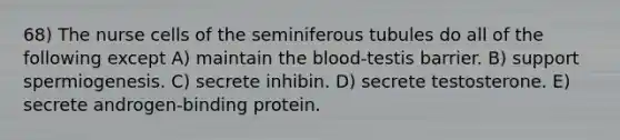 68) The nurse cells of the seminiferous tubules do all of the following except A) maintain the blood-testis barrier. B) support spermiogenesis. C) secrete inhibin. D) secrete testosterone. E) secrete androgen-binding protein.