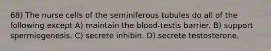 68) The nurse cells of the seminiferous tubules do all of the following except A) maintain the blood-testis barrier. B) support spermiogenesis. C) secrete inhibin. D) secrete testosterone.