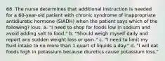 68. The nurse determines that additional instruction is needed for a 60-year-old patient with chronic syndrome of inappropriate antidiuretic hormone (SIADH) when the patient says which of the following? lous. a. "I need to shop for foods low in sodium and avoid adding salt to food." b. "Should weigh myself daily and report any sudden weight loss or gain." c. "I need to limit my fluid intake to no more than 1 quart of liquids a day." d. "I will eat foods high in potassium because diuretics cause potassium loss."