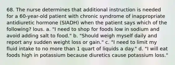 68. The nurse determines that additional instruction is needed for a 60-year-old patient with chronic syndrome of inappropriate antidiuretic hormone (SIADH) when the patient says which of the following? lous. a. "I need to shop for foods low in sodium and avoid adding salt to food." b. "Should weigh myself daily and report any sudden weight loss or gain." c. "I need to limit my fluid intake to no more than 1 quart of liquids a day." d. "I will eat foods high in potassium because diuretics cause potassium loss."