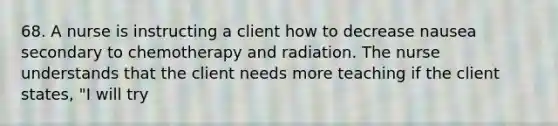 68. A nurse is instructing a client how to decrease nausea secondary to chemotherapy and radiation. The nurse understands that the client needs more teaching if the client states, "I will try