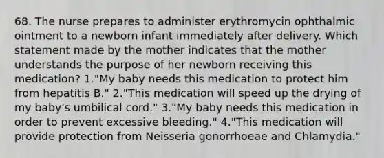 68. The nurse prepares to administer erythromycin ophthalmic ointment to a newborn infant immediately after delivery. Which statement made by the mother indicates that the mother understands the purpose of her newborn receiving this medication? 1."My baby needs this medication to protect him from hepatitis B." 2."This medication will speed up the drying of my baby's umbilical cord." 3."My baby needs this medication in order to prevent excessive bleeding." 4."This medication will provide protection from Neisseria gonorrhoeae and Chlamydia."