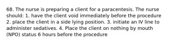 68. The nurse is preparing a client for a paracentesis. The nurse should: 1. have the client void immediately before the procedure 2. place the client in a side lying position. 3. initiate an IV line to administer sedatives. 4. Place the client on nothing by mouth (NPO) status 6 hours before the procedure