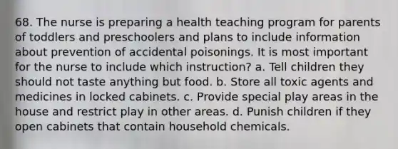 68. The nurse is preparing a health teaching program for parents of toddlers and preschoolers and plans to include information about prevention of accidental poisonings. It is most important for the nurse to include which instruction? a. Tell children they should not taste anything but food. b. Store all toxic agents and medicines in locked cabinets. c. Provide special play areas in the house and restrict play in other areas. d. Punish children if they open cabinets that contain household chemicals.