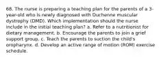 68. The nurse is preparing a teaching plan for the parents of a 3-year-old who is newly diagnosed with Duchenne muscular dystrophy (DMD). Which implementation should the nurse include in the initial teaching plan? a. Refer to a nutritionist for dietary management. b. Encourage the parents to join a grief support group. c. Teach the parents to suction the child's oropharynx. d. Develop an active range of motion (ROM) exercise schedule.