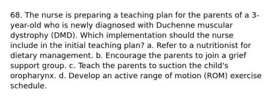 68. The nurse is preparing a teaching plan for the parents of a 3-year-old who is newly diagnosed with Duchenne muscular dystrophy (DMD). Which implementation should the nurse include in the initial teaching plan? a. Refer to a nutritionist for dietary management. b. Encourage the parents to join a grief support group. c. Teach the parents to suction the child's oropharynx. d. Develop an active range of motion (ROM) exercise schedule.