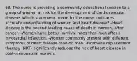 68. The nurse is providing a community educational session to a group of women at risk for the development of cardiovascular disease. Which statement, made by the nurse, indicates accurate understanding of women and heart disease? -Heart disease is the second leading cause of death in women, after cancer. -Women have better survival rates than men after a myocardial infarction. -Women commonly present with different symptoms of heart disease than do men. -Hormone replacement therapy (HRT) significantly reduces the risk of heart disease in post-menopausal women.