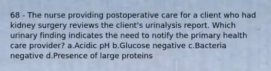 68 - The nurse providing postoperative care for a client who had kidney surgery reviews the client's urinalysis report. Which urinary finding indicates the need to notify the primary health care provider? a.Acidic pH b.Glucose negative c.Bacteria negative d.Presence of large proteins