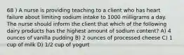 68 ) A nurse is providing teaching to a client who has heart failure about limiting sodium intake to 1000 milligrams a day. The nurse should inform the client that which of the following dairy products has the highest amount of sodium content? A) 4 ounces of vanilla pudding B) 2 ounces of processed cheese C) 1 cup of milk D) 1/2 cup of yogurt