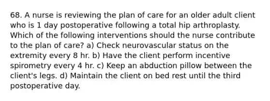 68. A nurse is reviewing the plan of care for an older adult client who is 1 day postoperative following a total hip arthroplasty. Which of the following interventions should the nurse contribute to the plan of care? a) Check neurovascular status on the extremity every 8 hr. b) Have the client perform incentive spirometry every 4 hr. c) Keep an abduction pillow between the client's legs. d) Maintain the client on bed rest until the third postoperative day.