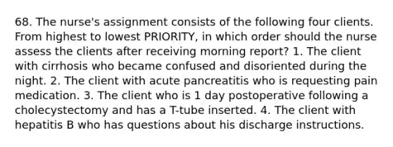 68. The nurse's assignment consists of the following four clients. From highest to lowest PRIORITY, in which order should the nurse assess the clients after receiving morning report? 1. The client with cirrhosis who became confused and disoriented during the night. 2. The client with acute pancreatitis who is requesting pain medication. 3. The client who is 1 day postoperative following a cholecystectomy and has a T-tube inserted. 4. The client with hepatitis B who has questions about his discharge instructions.