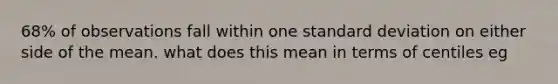 68% of observations fall within one standard deviation on either side of the mean. what does this mean in terms of centiles eg