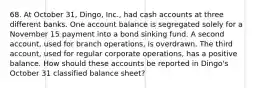 68. At October 31, Dingo, Inc., had cash accounts at three different banks. One account balance is segregated solely for a November 15 payment into a bond sinking fund. A second account, used for branch operations, is overdrawn. The third account, used for regular corporate operations, has a positive balance. How should these accounts be reported in Dingo's October 31 classified balance sheet?