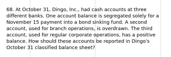 68. At October 31, Dingo, Inc., had cash accounts at three different banks. One account balance is segregated solely for a November 15 payment into a bond sinking fund. A second account, used for branch operations, is overdrawn. The third account, used for regular corporate operations, has a positive balance. How should these accounts be reported in Dingo's October 31 classified balance sheet?