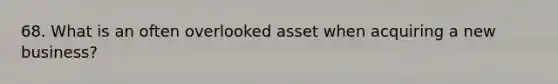 68. What is an often overlooked asset when acquiring a new business?