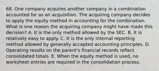 68. One company acquires another company in a combination accounted for as an acquisition. The acquiring company decides to apply the equity method in accounting for the combination. What is one reason the acquiring company might have made this decision? A. It is the only method allowed by the SEC. B. It is relatively easy to apply. C. It is the only internal reporting method allowed by generally accepted accounting principles. D. Operating results on the parent's financial records reflect consolidated totals. E. When the equity method is used, no worksheet entries are required in the consolidation process.