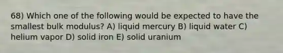 68) Which one of the following would be expected to have the smallest bulk modulus? A) liquid mercury B) liquid water C) helium vapor D) solid iron E) solid uranium