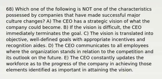 68) Which one of the following is NOT one of the characteristics possessed by companies that have made successful major culture changes? A) The CEO has a strategic vision of what the company could become. B) If the vision is difficult, the CEO immediately terminates the goal. C) The vision is translated into objective, well-defined goals with appropriate incentives and recognition aides. D) The CEO communicates to all employees where the organization stands in relation to the competition and its outlook on the future. E) The CEO constantly updates the workforce as to the progress of the company in achieving those elements identified as important in attaining the vision.