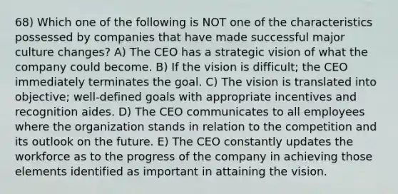 68) Which one of the following is NOT one of the characteristics possessed by companies that have made successful major culture changes? A) The CEO has a strategic vision of what the company could become. B) If the vision is difficult; the CEO immediately terminates the goal. C) The vision is translated into objective; well-defined goals with appropriate incentives and recognition aides. D) The CEO communicates to all employees where the organization stands in relation to the competition and its outlook on the future. E) The CEO constantly updates the workforce as to the progress of the company in achieving those elements identified as important in attaining the vision.