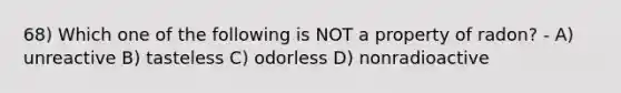 68) Which one of the following is NOT a property of radon? - A) unreactive B) tasteless C) odorless D) nonradioactive