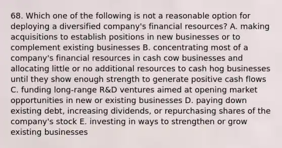 68. Which one of the following is not a reasonable option for deploying a diversified company's financial resources? A. making acquisitions to establish positions in new businesses or to complement existing businesses B. concentrating most of a company's financial resources in cash cow businesses and allocating little or no additional resources to cash hog businesses until they show enough strength to generate positive cash flows C. funding long-range R&D ventures aimed at opening market opportunities in new or existing businesses D. paying down existing debt, increasing dividends, or repurchasing shares of the company's stock E. investing in ways to strengthen or grow existing businesses