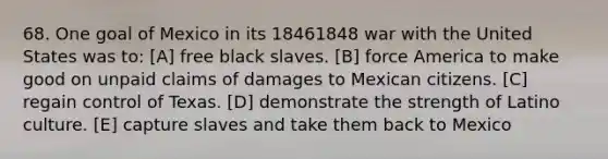 68. One goal of Mexico in its 18461848 war with the United States was to: [A] free black slaves. [B] force America to make good on unpaid claims of damages to Mexican citizens. [C] regain control of Texas. [D] demonstrate the strength of Latino culture. [E] capture slaves and take them back to Mexico