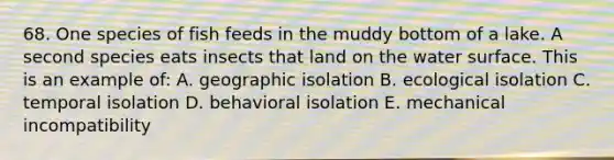 68. One species of fish feeds in the muddy bottom of a lake. A second species eats insects that land on the water surface. This is an example of: A. geographic isolation B. ecological isolation C. temporal isolation D. behavioral isolation E. mechanical incompatibility