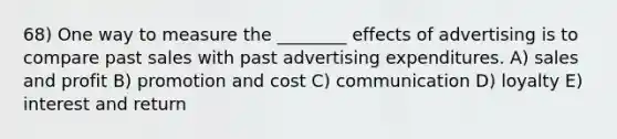 68) One way to measure the ________ effects of advertising is to compare past sales with past advertising expenditures. A) sales and profit B) promotion and cost C) communication D) loyalty E) interest and return