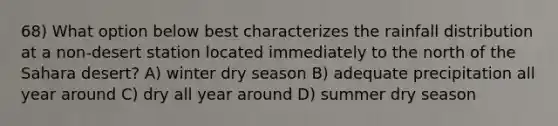 68) What option below best characterizes the rainfall distribution at a non-desert station located immediately to the north of the Sahara desert? A) winter dry season B) adequate precipitation all year around C) dry all year around D) summer dry season