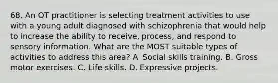 68. An OT practitioner is selecting treatment activities to use with a young adult diagnosed with schizophrenia that would help to increase the ability to receive, process, and respond to sensory information. What are the MOST suitable types of activities to address this area? A. Social skills training. B. Gross motor exercises. C. Life skills. D. Expressive projects.