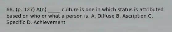 68. (p. 127) A(n) _____ culture is one in which status is attributed based on who or what a person is. A. Diffuse B. Ascription C. Specific D. Achievement