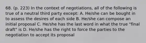 68. (p. 223) In the context of negotiations, all of the following is true of a neutral third party except: A. He/she can be bought in to assess the desires of each side B. He/she can compose an initial proposal C. He/she has the last word in what the true "final draft" is D. He/she has the right to force the parties to the negotiation to accept its proposal