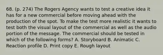 68. (p. 274) The Rogers Agency wants to test a creative idea it has for a new commercial before moving ahead with the production of the spot. To make the test more realistic it wants to test both the visual layout of the commercial as well as the audio portion of the message. The commercial should be tested in which of the following forms? A. Storyboard B. Animatic C. Reaction profile D. Print copy E. Rough layout