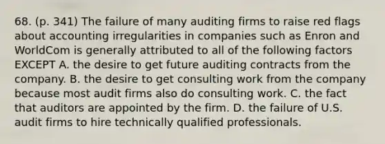 68. (p. 341) The failure of many auditing firms to raise red flags about accounting irregularities in companies such as Enron and WorldCom is generally attributed to all of the following factors EXCEPT A. the desire to get future auditing contracts from the company. B. the desire to get consulting work from the company because most audit firms also do consulting work. C. the fact that auditors are appointed by the firm. D. the failure of U.S. audit firms to hire technically qualified professionals.