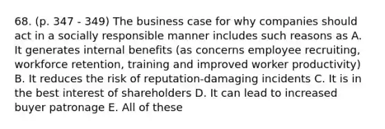 68. (p. 347 - 349) The business case for why companies should act in a socially responsible manner includes such reasons as A. It generates internal benefits (as concerns employee recruiting, workforce retention, training and improved worker productivity) B. It reduces the risk of reputation-damaging incidents C. It is in the best interest of shareholders D. It can lead to increased buyer patronage E. All of these