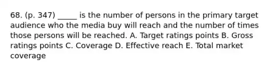 68. (p. 347) _____ is the number of persons in the primary target audience who the media buy will reach and the number of times those persons will be reached. A. Target ratings points B. Gross ratings points C. Coverage D. Effective reach E. Total market coverage