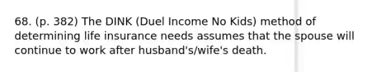 68. (p. 382) The DINK (Duel Income No Kids) method of determining life insurance needs assumes that the spouse will continue to work after husband's/wife's death.