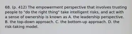 68. (p. 412) The empowerment perspective that involves trusting people to "do the right thing" take intelligent risks, and act with a sense of ownership is known as A. the leadership perspective. B. the top-down approach. C. the bottom-up approach. D. the risk-taking model.