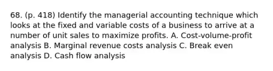 68. (p. 418) Identify the managerial accounting technique which looks at the fixed and variable costs of a business to arrive at a number of unit sales to maximize profits. A. Cost-volume-profit analysis B. Marginal revenue costs analysis C. Break even analysis D. Cash flow analysis