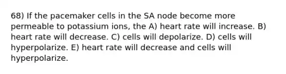 68) If the pacemaker cells in the SA node become more permeable to potassium ions, the A) heart rate will increase. B) heart rate will decrease. C) cells will depolarize. D) cells will hyperpolarize. E) heart rate will decrease and cells will hyperpolarize.