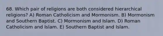 68. Which pair of religions are both considered hierarchical religions? A) Roman Catholicism and Mormonism. B) Mormonism and Southern Baptist. C) Mormonism and Islam. D) Roman Catholicism and Islam. E) Southern Baptist and Islam.