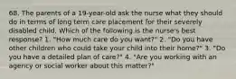 68. The parents of a 19-year-old ask the nurse what they should do in terms of long term care placement for their severely disabled child. Which of the following is the nurse's best response? 1. "How much care do you want?" 2. "Do you have other children who could take your child into their home?" 3. "Do you have a detailed plan of care?" 4. "Are you working with an agency or social worker about this matter?"