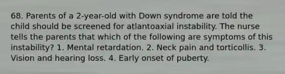 68. Parents of a 2-year-old with Down syndrome are told the child should be screened for atlantoaxial instability. The nurse tells the parents that which of the following are symptoms of this instability? 1. Mental retardation. 2. Neck pain and torticollis. 3. Vision and hearing loss. 4. Early onset of puberty.