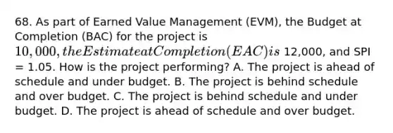 68. As part of Earned Value Management (EVM), the Budget at Completion (BAC) for the project is 10,000, the Estimate at Completion (EAC) is 12,000, and SPI = 1.05. How is the project performing? A. The project is ahead of schedule and under budget. B. The project is behind schedule and over budget. C. The project is behind schedule and under budget. D. The project is ahead of schedule and over budget.