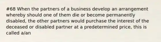 #68 When the partners of a business develop an arrangement whereby should one of them die or become permanently disabled, the other partners would purchase the interest of the deceased or disabled partner at a predetermined price, this is called a/an