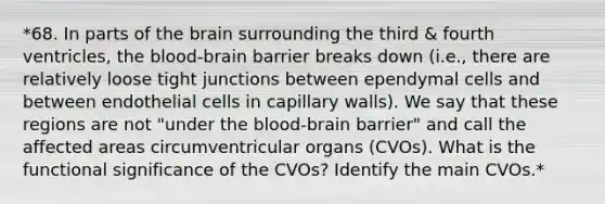 *68. In parts of the brain surrounding the third & fourth ventricles, the blood-brain barrier breaks down (i.e., there are relatively loose tight junctions between ependymal cells and between endothelial cells in capillary walls). We say that these regions are not "under the blood-brain barrier" and call the affected areas circumventricular organs (CVOs). What is the functional significance of the CVOs? Identify the main CVOs.*