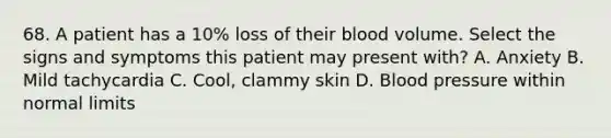 68. A patient has a 10% loss of their blood volume. Select the signs and symptoms this patient may present with? A. Anxiety B. Mild tachycardia C. Cool, clammy skin D. Blood pressure within normal limits