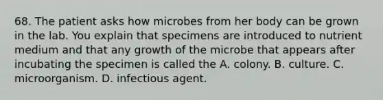 68. The patient asks how microbes from her body can be grown in the lab. You explain that specimens are introduced to nutrient medium and that any growth of the microbe that appears after incubating the specimen is called the A. colony. B. culture. C. microorganism. D. infectious agent.