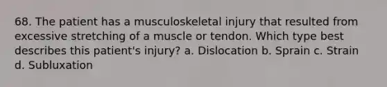 68. The patient has a musculoskeletal injury that resulted from excessive stretching of a muscle or tendon. Which type best describes this patient's injury? a. Dislocation b. Sprain c. Strain d. Subluxation