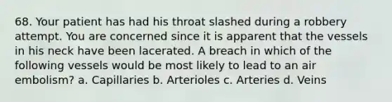 68. Your patient has had his throat slashed during a robbery attempt. You are concerned since it is apparent that the vessels in his neck have been lacerated. A breach in which of the following vessels would be most likely to lead to an air embolism? a. Capillaries b. Arterioles c. Arteries d. Veins